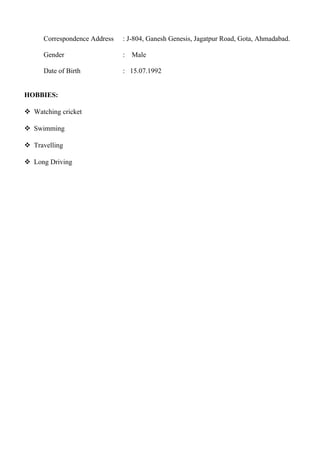 Correspondence Address : J-804, Ganesh Genesis, Jagatpur Road, Gota, Ahmadabad.
Gender : Male
Date of Birth : 15.07.1992
HOBBIES:
 Watching cricket
 Swimming
 Travelling
 Long Driving
 