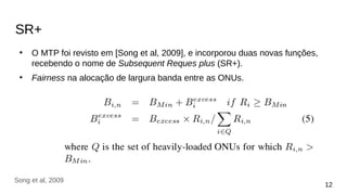 SR+
●
O MTP foi revisto em [Song et al, 2009], e incorporou duas novas funções,
recebendo o nome de Subsequent Reques plus (SR+).
●
Fairness na alocação de largura banda entre as ONUs.
12
Song et al, 2009
 