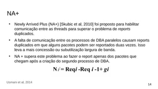 NA+
●
Newly Arrived Plus (NA+) [Skubic et al, 2010] foi proposto para habilitar
comunicação entre as threads para superar o problema de reports
duplicados.
●
A falta de comunicação entre os processos de DBA paralelos causam reports
duplicados em que alguns pacotes podem ser reportados duas vezes. Isso
leva a mais concessão ou subutilização largura de banda.
●
NA + supera este problema ao fazer o report apenas dos pacotes que
chegam após a criação do segundo processo de DBA.
14
Usmani et al, 2014
 