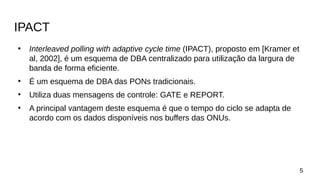 IPACT
●
Interleaved polling with adaptive cycle time (IPACT), proposto em [Kramer et
al, 2002], é um esquema de DBA centralizado para utilização da largura de
banda de forma eficiente.
●
É um esquema de DBA das PONs tradicionais.
●
Utiliza duas mensagens de controle: GATE e REPORT.
●
A principal vantagem deste esquema é que o tempo do ciclo se adapta de
acordo com os dados disponíveis nos buffers das ONUs.
5
 