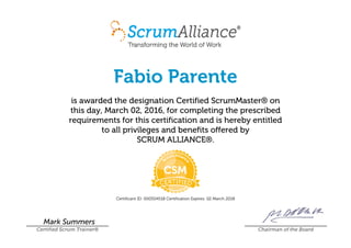 Fabio Parente
is awarded the designation Certified ScrumMaster® on
this day, March 02, 2016, for completing the prescribed
requirements for this certification and is hereby entitled
to all privileges and benefits offered by
SCRUM ALLIANCE®.
Certificant ID: 000504518 Certification Expires: 02 March 2018
Mark Summers
Certified Scrum Trainer® Chairman of the Board
 