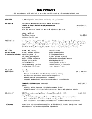 Ian Powers
3161 Willow Creek Road, Prescott, AZ 86301 Apt. 132 | 602- 427-7404 | ianspowers@gmail.com
OBJECTIVE To obtain a position in the field of information and cyber security
EDUCATION Embry-Riddle AeronauticalUniversity (ERAU), Prescott, AZ
Bachelor of Science in Cyber Security & Intelligence December 2016
CGPA: 3.833
Dean’s List: Fall 2013, Spring 2014, Fall 2014, Spring 2015, Fall 2015
Dobson High School
High School Diploma May 2013
Graduated top 20 in class
TECHNOLOGY Knowledgeable utilizing HTML, CSS, Javascript, ANSI Standard C Programing, C++, Python, Apache,
AccessData Forensic Toolkit, Nessus, Microsoft Windows, Outlook, Word, Excel, PowerPoint, Project,
Kali Linux and programs within the Kali Linux Suite: Armitage, Metasploit, Nmap, Aircrack-ng,
Wireshark, Maltego, Reaver, Hydra, John the Ripper, Snort, Sqlmap, Scapy, and Ettercap
RELEVANT Intro to Cyber Security Malware Analysis
COURSEWORK Intro to Computer Forensics Quantitative Methods I
(* = currently enrolled) Computer Science I, II Introductory Physics I, II
Principles of Management Intro to Computer Networks
Studies in Global Intelligence I Advanced Computer Based Systems
Certified Ethical Hacker Security Fundamentals
Operating Systems Intro to Discrete Structures
*Securing Computer Networks *Network Security (Cryptography)
*Intelligence and Technology *Cyber Capstone Project
RELEVANT CactusCon
EXPERIENCE Attendee March 13, 2015
 Viewed several lectures including keynote by David Kennedy
 Examined the implications of social engineering attacks
 Familiar with use of Social-Engineer Toolkit (SET)
 Attended workshop that utilized Wireshark filters for forensic analysis
TEDx Embry Riddle Prescott, Prescott AZ April 4, 2015
Speaker
 Delivered speech discussing the future of password security
 Analyzed flaws in current electronic authentication systems and presented solutions
LEADERSHIP ISORT (Information Security Offensive Research Team), Embry Riddle 2015 - 2016
Training Officer
 Responsible in leading group efforts towards National Cyber League competitions
 Give weekly lectures to members on tools, security practices
 Labs and activities are based on CompTIA Security+ and CEH certification requirements
ACTIVITIES Have account and practice offensive security techniques on the Arizona Cyber Warfare Range,
perform security and malware experiments in home lab
 