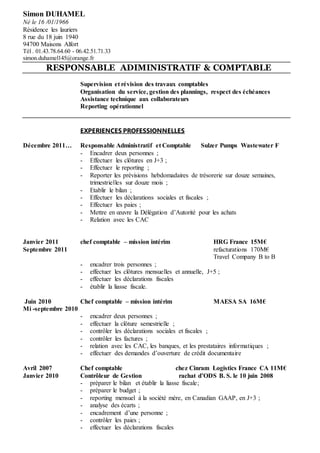 Simon DUHAMEL
Né le 16 /01/1966
Résidence les lauriers
8 rue du 18 juin 1940
94700 Maisons Alfort
Tél . 01.43.78.64.60 - 06.42.51.71.33
simon.duhamel145@orange.fr
RESPONSABLE ADIMINISTRATIF & COMPTABLE
Supervision et révision des travaux comptables
Organisation du service, gestion des plannings, respect des échéances
Assistance technique aux collaborateurs
Reporting opérationnel
EXPERIENCES PROFESSIONNELLES
Décembre 2011… Responsable Administratif et Comptable Sulzer Pumps Wastewater F
- Encadrer deux personnes ;
- Effectuer les clôtures en J+3 ;
- Effectuer le reporting ;
- Reporter les prévisions hebdomadaires de trésorerie sur douze semaines,
trimestrielles sur douze mois ;
- Etablir le bilan ;
- Effectuer les déclarations sociales et fiscales ;
- Effectuer les paies ;
- Mettre en œuvre la Délégation d’Autorité pour les achats
- Relation avec les CAC
Janvier 2011 chef comptable – mission intérim HRG France 15M€
Septembre 2011 refacturations 170M€
Travel Company B to B
- encadrer trois personnes ;
- effectuer les clôtures mensuelles et annuelle, J+5 ;
- effectuer les déclarations fiscales
- établir la liasse fiscale.
Juin 2010 Chef comptable – mission intérim MAESA SA 16M€
Mi -septembre 2010
- encadrer deux personnes ;
- effectuer la clôture semestrielle ;
- contrôler les déclarations sociales et fiscales ;
- contrôler les factures ;
- relation avec les CAC, les banques, et les prestataires informatiques ;
- effectuer des demandes d’ouverture de crédit documentaire
Avril 2007 Chef comptable chez Cinram Logistics France CA 11M€
Janvier 2010 Contrôleur de Gestion rachat d’ODS B. S. le 10 juin 2008
- préparer le bilan et établir la liasse fiscale;
- préparer le budget ;
- reporting mensuel à la société mère, en Canadian GAAP, en J+3 ;
- analyse des écarts ;
- encadrement d’une personne ;
- contrôler les paies ;
- effectuer les déclarations fiscales
 