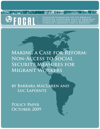 Making a Case for Reform:
Non-Access to Social
Security Measures for
Migrant Workers
by Barbara MacLaren and
	 Luc Lapointe
Policy Paper
October 2009
 