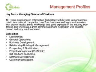 Huy Tran – Managing Director of Flexidata
10+ years experience in Information Technology with 5 years in management
role in international companies, Huy Tran has been working in various roles
with proven results, broad knowledge and good exposure in the industry. Huy
Tran is also known as a great communicator and negotiator, well adapted
person and very results-oriented.
Specialties
• Leaderships;
• General Operations;
• Business Development;
• Relationship Building & Management;
• Prospecting & Qualification;
• Project Management (PRINCE2);
• ICT solutions consulting.
• Software Development;
• Customer Satisfaction.
Management Profiles
 