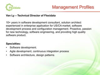Van Ly – Technical Director of Flexidata
10+ years in software development consultant, solution architect
experienced in enterprise application for US/CA market, software
development process and configuration management. Proactive, passion
for new technology, software engineering, and providing high quality
software product.
Specialties:
• Software development.
• Agile development, continuous integration process
• Software architecture, design patterns
Management Profiles
 