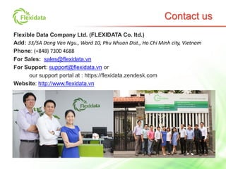 Flexible Data Company Ltd. (FLEXIDATA Co. ltd.)
Add: 33/5A Dang Van Ngu., Ward 10, Phu Nhuan Dist., Ho Chi Minh city, Vietnam
Phone: (+848) 7300 4688
For Sales: sales@flexidata.vn
For Support: support@flexidata.vn or
our support portal at : https://flexidata.zendesk.com
Website: http://www.flexidata.vn
Contact us
 
