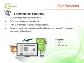 Our Services
E-Commerce Solutions
 E-Commerce website develoment
 Data processing and data input
 Rich e-commerce features with scalability.
 Powered by NopCommerce and Flexidata’s proprietary Ecommerce
framework (Flexi-Ecom)
Platform:
• .NET
• SQL Server
 