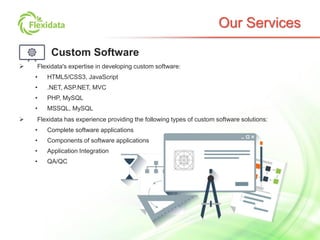 Our Services
Custom Software
 Flexidata's expertise in developing custom software:
• HTML5/CSS3, JavaScript
• .NET, ASP.NET, MVC
• PHP, MySQL
• MSSQL, MySQL
 Flexidata has experience providing the following types of custom software solutions:
• Complete software applications
• Components of software applications
• Application Integration
• QA/QC
 