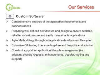 Our Services
Custom Software
 Comprehensive analysis of the application requirements and
business needs
 Preparing well defined architecture and design to ensure scalable,
reliable, robust, secure and easily maintainable applications
 Agile Methodology throughout application development life cycle
 Extensive QA testing to ensure bug-free and bespoke end solution
 Constant support for application lifecycle management (i.e.,
adopting change requests, enhancements, troubleshooting and
support)
 