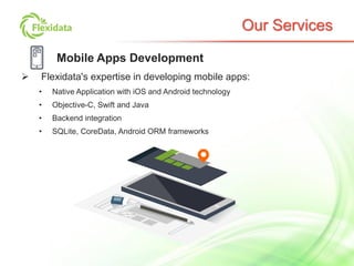 Our Services
Mobile Apps Development
 Flexidata's expertise in developing mobile apps:
• Native Application with iOS and Android technology
• Objective-C, Swift and Java
• Backend integration
• SQLite, CoreData, Android ORM frameworks
 
