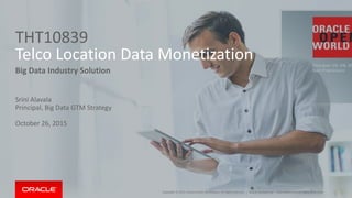 Copyright © 2015, Oracle and/or its affiliates. All rights reserved. |
THT10839
Telco Location Data Monetization
Big Data Industry Solution
Srini Alavala
Principal, Big Data GTM Strategy
October 26, 2015
Oracle Confidential – Internal/Restricted/Highly RestrictedCopyright © 2015, Oracle and/or its affiliates. All rights reserved. |
 