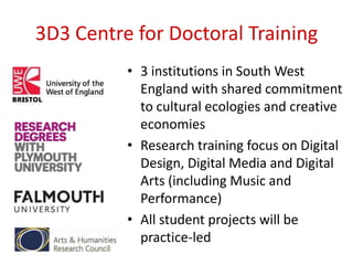 3D3 Centre for Doctoral Training
• 3 institutions in South West
England with shared commitment
to cultural ecologies and creative
economies
• Research training focus on Digital
Design, Digital Media and Digital
Arts (including Music and
Performance)
• All student projects will be
practice-led

 