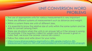 UNIT CONVERSION WORD
PROBLEMS
• The use of appropriate units for various measurements is very important
• There are different systems of measurement such as distance and weight.
• Within a system there are units of different sizes.
• It is essential to know the relative size of units within the same system and be
able to convert among them
• There are situations when the units in an answer tell us if the answer is wrong.
For example, if the question called for weight and the answer is given in
cubic feet, we know the answer cannot be correct.
• Follow the video and write down for your notes.
• https://www.khanacademy.org/math/cc-fifth-grade-math/cc-5th-
measurement-topic/cc-5th-unit-word-problems/v/converting-units-of-length
 