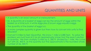 QUANTITIES AND UNITS
• A quantity is an exact amount or measurement.
• Ex: A Quantity of a basket of eggs can be the amount of eggs within the
basket as a total sum: 4 white eggs plus 2 brown eggs equals 6 eggs.
• The quantity of the basket of eggs is 6.
• A more complex quantity is given but then how to convert into units to find
answers?
• Convert 5 miles to feet (Quantity). We know 1 mile is 5,280 feet. To solve the
problem we must look at it as an approximate (close too) the exact solution
or quantity. We then multiply 5 miles by 5, 280 ft. divided by 1 mile. We come
out with 26, 400 ft. as the quantity but the approximate Is the rounded whole
number of 26, 000 ft.
 