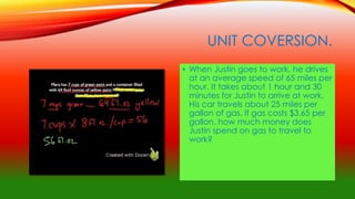 UNIT COVERSION.
• When Justin goes to work, he drives
at an average speed of 65 miles per
hour. It takes about 1 hour and 30
minutes for Justin to arrive at work.
His car travels about 25 miles per
gallon of gas. If gas costs $3.65 per
gallon, how much money does
Justin spend on gas to travel to
work?
 