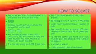 HOW TO SOLVE?
• We know that it is 45 miles per hour so
we divide the miles by the time:
•
45 ,𝑚𝑖𝑙𝑒𝑠
60 𝑚𝑖𝑛.
• In order to convert we must use the
amount of feet as well:
•
45 𝑚𝑖𝑙𝑒𝑠
60 𝑚𝑖𝑛.
𝑥
5280 𝑓𝑡
1 𝑚𝑖𝑙𝑒
• We multiply 45 miles times 5,280 ft
because 5,280 ft equals one mile. We
then multiply The hour which is 60
minutes by each mile (1).
• The answer would be 3,960 ft. per min.
• First, calculate the distance Justin
travels.
• 65 miles per hour ● 1.5 hour = 97.5 miles
• Justin can travel 25 miles on 1 gallon of
gas.
• Because 97.5 miles is close to 100 miles,
he needs about 100 ÷ 25 = 4 gallons of
gas.
• To find the cost of gas to travel to work,
multiply cost per gallon by the number
of gallons.
• 4 x $3.65 = $14.60
• Justin spends $14.60 in his travels.
 