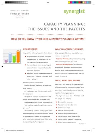 CAPACITY PLANNING:
THE ISSUES AND THE PAYOFFS
HOW DO YOU KNOW IF YOU NEED A CAPACITY PLANNING SYSTEM?
INTRODUCTION
Imagine if the following happen in the next hour:
You hear that two of your key people will
not be available for project work for the
next few weeks for various reasons.
The second phase of one of your biggest
projects has been unexpectedly brought
forward by two weeks.
A prospect has just asked for a quote on a
project that, if given the green light, would
entail a fast start.
A host of questions come to mind...
Can you be certain of knowing the impact on
other projects?
Are you sure you have the resources to handle
the new project?
What will the workload be on the team? Will
people be overloaded? Will you need to hire?
And here’s what some call the ‘golden question’:
‘How much can you achieve with the resources
you have?’
These are tough questions, needing a great deal of
information-digging and cross-functional data merging
to pull it together. It’s hard to see the big picture
when you’re looking at isolated pieces of data rather
than a total Capacity Planning system.
WHAT IS CAPACITY PLANNING?
What exactly is it? And how does it differ from
resource management?
Capacity Planning is the process of evaluating
what availability you have, and when.
Resource Management is the continuous
assignment of people and other resources to
projects, taking into account availabilities, skills,
qualities and costs of the elements and how they
map to the projects.
THE CLASSIC PAIN POINTS
If you find it hard to pull all the capacity-related
information together in your company, you’re not
alone. Many project-based companies typically
report the following pain points.
You might want to use it as a checklist to see if
any apply to your company...
Overstretched resources
Projects not completed on time
Continuous changes
Difficulty prioritising tasks
Internal conflicts over resourcing
Lack of visibility of the overall picture
Lack of visibility of people’s availability
Missed business opportunities
Page 1 of 4
M a n a g e m e n t i s s u e s f o r
P R O J E C T- B A S E D
c o m p a n i e s
MIPB 2 CapacityPlanning v05_Print_SaM.indd 1 16/04/2015 11:23:07
 
