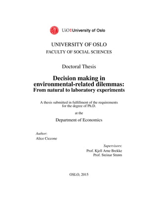 UNIVERSITY OF OSLO
FACULTY OF SOCIAL SCIENCES
Doctoral Thesis
Decision making in
environmental-related dilemmas:
From natural to laboratory experiments
A thesis submitted in fulﬁllment of the requirements
for the degree of Ph.D.
at the
Department of Economics
Author:
Alice Ciccone
Supervisors:
Prof. Kjell Arne Brekke
Prof. Steinar Strøm
OSLO, 2015
 