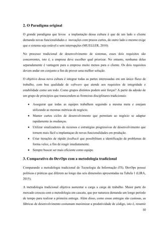 10
2. O Paradigma original
O grande paradigma que levou a implantação dessa cultura é que de um lado o cliente
demanda novas funcionalidades e inovações com prazos curtos, do outro lado o mesmo exige
que o sistema seja estável e sem interrupções (MUELLER, 2010).
No processo tradicional de desenvolvimento de sistemas, esses dois requisitos são
concorrentes, isto é, a empresa deve escolher qual priorizar. No entanto, nenhuma delas
separadamente é vantagem para a empresa muito menos para o cliente. Os dois requisitos
devem andar em conjunto a fim de prover uma melhor solução.
O objetivo dessa nova cultura é integrar todas as partes interessadas em um único fluxo de
trabalho, com boa qualidade de software que atende aos requisitos de integridade e
estabilidade como um todo. Como grupos distintos podem unir forças? A partir da adesão de
um grupo de princípios que transcendem as fronteiras disciplinares tradicionais:
 Assegurar que todas as equipes trabalhem seguindo a mesma meta e estejam
utilizando as mesmas métricas de negócio.
 Manter curtos ciclos de desenvolvimento que permitam ao negócio se adaptar
rapidamente às mudanças.
 Utilizar sinalizadores de recursos e estratégias progressivas de desenvolvimento que
tornem mais fácil a implantaçao de novas funcionalidades em produção.
 Criar iterações de rápido feedback que possibilitam a identificação de problemas de
forma veloz, a fim de reagir imediatamente.
 Sempre buscar ser mais eficiente como equipe.
3. Comparativo do DevOps com a metodologia tradicional
Comparando a metodologia tradicional de Tecnologia da Informação (TI), DevOps possui
políticas e práticas que diferem ao longo das seis dimensões apresentadas na Tabela 1 (LIRA,
2015).
A metodologia tradicional objetiva aumentar a carga a carga de trabalho. Maior parte do
mercado cresceu com a metodologia em cascata, que por natureza demanda um longo período
de tempo para realizar a primeira entrega. Além disso, como essas entregas são custosas, as
fábricas de desenvolvimento costumam maximizar a produtividade de código, isto é, resumir
 