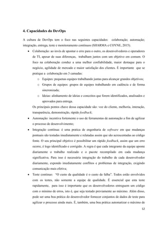12
4. Capacidades do DevOps
A cultura de DevOps tem o foco nas seguintes capacidades: colaboração; automação;
integração, entrega, teste e monitoramento contínuos (SHARMA e COYNE, 2015).
 Colaboração: ao invés de apontar o erro para o outro, os desenvolvedores e operadores
de TI, apesar de suas diferenças, trabalham juntos com um objetivo em comum. O
foco na colaboração conduz a uma melhor confiabilidade, maior destaque para o
negócio, agilidade de mercado e maior satisfação dos clientes. É importante que se
pratique a colaboração em 3 camadas:
o Equipes: pequenas equipes trabalhando juntas para alcançar grandes objetivos;
o Grupos de equipes: grupos de equipes trabalhando em cadência e de forma
sincronizada;
o Ideias: alinhamento de ideias e conceitos que forem identificados, analisados e
aprovados para entrega.
Os principais pontos chave dessa capacidade são: voz do cliente, melhoria, interação,
transparência, demonstração, rápido feedback;
 Automação: incentiva fortemente o uso de ferramentas de automação a fim de agilizar
o processo de desenvolvimento;
 Integração contínua: é uma pratica de engenharia de software em que mudanças
pontuais são testadas imediatamente e relatadas assim que são acrescentadas ao código
fonte. O seu principal objetivo é possibilitar um rápido feedback, assim que um erro
ocorre, é logo identificado e corrigido. A regra é que cada integrante da equipe aponte
diariamente o trabalho realizado e o pacote recompilado em cada mudança
significativa. Para isso é necessária integração do trabalho de cada desenvolvedor
diariamente, expondo imediatamente conflitos e problemas de integração, exigindo
comunicação mais efetiva;
 Teste contínuo: “O custo da qualidade é o custo da falha”. Todos estão envolvidos
com os testes, não somente a equipe de qualidade. É essencial que esta teste
rapidamente, para isso é importante que os desenvolvedores entreguem um código
com o mínimo de erros, isto é, que seja testado previamente ao máximo. Além disso,
pode ser uma boa prática do desenvolvedor fornecer conjuntos de dados de teste para
agilizar o processo ainda mais. É, também, uma boa prática automatizar o máximo de
 