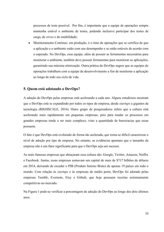 13
processos de teste possível. Por fim, é importante que a equipe de operações sempre
mantenha estável o ambiente de testes, podendo inclusive participar dos testes de
carga, de stress e de estabilidade;
 Monitoramento Contínuo: em produção, é o time de operações que se certifica de que
a aplicação e o ambiente estão com seu desempenho e se estão estáveis de acordo com
o esperado. No DevOps, essa equipe, além de possuir as ferramentas necessárias para
monitorar o ambiente, também deve possuir ferramentas para monitorar as aplicações,
garantindo sua máxima otimização. Outra prática do DevOps sugere que as equipes de
operações trabalhem com a equipe de desenvolvimento a fim de monitorar a aplicação
ao longo de todo seu ciclo de vida.
5. Quem está adotando o DevOps?
A adoção do DevOps pelas empresas está acelerando a cada ano. Alguns estudiosos mostram
que o DevOps está se expandindo por todos os tipos de empresa, desde startups a gigantes da
tecnologia (RIGHSCALE, 2016). Outro grupo de pesquisadores infere que a cultura está
acelerando mais rapidamente em pequenas empresas, pois para mudar os processos em
grandes empresas tende a ser mais complexo, visto a quantidade de burocracias que essas
possuem.
O fato é que DevOps está evoluindo de forma tão acelerada, que torna-se difícil caracterizar o
nível de adoção por tipo de empresa. No entanto, as evidências apontam que o tamanho da
empresa não é um fator significante para que o DevOps seja um sucesso.
As mais famosas empresas que abraçaram essa cultura são: Google, Twitter, Amazon, Netflix
e Facebook. Juntas, essas empresas somavam um capital de mais de $717 bilhões de dólares
em 2014, deixando de exceder o PIB (Produto Interno Bruto) de apenas 19 países em todo o
mundo. Com relação às startups e às empresas de médio porte, DevOps foi adotado pelas
empresas Tumblr, Evernote, Etsy e Github, que hoje possuem receitas extremamente
competitivas no mercado.
Na Figura 1 pode-se verificar a porcentagem de adoção do DevOps ao longo dos dois últimos
anos.
 