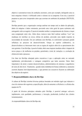 15
objetivo é automatizar testes de condições anormais, como por exemplo, desligando uma ou
mais máquinas virtuais e verificando como o sistema vai se comportar. Com isso, é possível
preparar-se para erros inesperados antes que ocorram em ambiente de produção (NETFLIX,
2011).
DevOps permite que a organização consiga analisar em tempo real os dados da aplicação,
dados de máquina e dados estruturais, provendo uma visão geral de quem realmente está
entregando valor ao negócio. É possível entender melhor o comportamento de clientes e traçar
uma comparação entre eles. Além disso, torna-se mais fácil realizar análises “e-se” em
mudanças de interface ou novas ofertas de produto, provendo uma rápida resposta às
necessidades de mercado. Em um ambiente com DevOps, os stakeholders possuem grande
influência no processo de desenvolvimento. Graças ao espírito colaborativo, os
desenvolvedores se interessam mais com as regras de negócio além de se aproximarem dos
seus gerentes. Com DevOps, é possível ainda, obter uma resposta imediata sobre o impacto de
novos preços e de melhorias no produto, permitindo o teste de variações e a avaliação da
eficácia de todo o processo.
Um fator do DevOps almejado pelos executivos é que a aplicação entra no mercado
rapidamente, providenciando a vantagem competitiva que tanto anseiam. Outro fator
importante é de atrair e manter desenvolvedores, administradores de sistemas e engenheiros
de testes de alto nível. Finalmente, quando todos trabalham de forma colaborativa, raramente
ocorrem disputas inter-departamentais, o que permite aos executivos focarem na elaboração
dos objetivos de negócio.
7. Responsabilidades chave do DevOps
A cultura de DevOps constitui diversas práticas baseadas em métodos ágeis que reduzem o
risco de sistemas não seguirem a especificação, além de aumentar a eficiência e a eficácia das
equipes de TI.
A partir de diversos princípios adotados pelo DevOps, é possível entregar softwares
rapidamente, com qualidade, performance e inovação, produzindo feedback dos clientes
instantaneamete.
As responsabilidades chave do DevOps são:
 