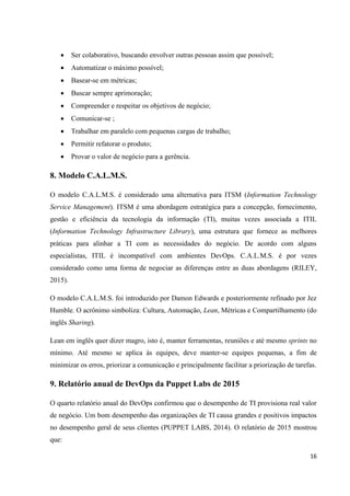 16
 Ser colaborativo, buscando envolver outras pessoas assim que possível;
 Automatizar o máximo possível;
 Basear-se em métricas;
 Buscar sempre aprimoração;
 Compreender e respeitar os objetivos de negócio;
 Comunicar-se ;
 Trabalhar em paralelo com pequenas cargas de trabalho;
 Permitir refatorar o produto;
 Provar o valor de negócio para a gerência.
8. Modelo C.A.L.M.S.
O modelo C.A.L.M.S. é considerado uma alternativa para ITSM (Information Technology
Service Management). ITSM é uma abordagem estratégica para a concepção, fornecimento,
gestão e eficiência da tecnologia da informação (TI), muitas vezes associada a ITIL
(Information Technology Infrastructure Library), uma estrutura que fornece as melhores
práticas para alinhar a TI com as necessidades do negócio. De acordo com alguns
especialistas, ITIL é incompatível com ambientes DevOps. C.A.L.M.S. é por vezes
considerado como uma forma de negociar as diferenças entre as duas abordagens (RILEY,
2015).
O modelo C.A.L.M.S. foi introduzido por Damon Edwards e posteriormente refinado por Jez
Humble. O acrônimo simboliza: Cultura, Automação, Lean, Métricas e Compartilhamento (do
inglês Sharing).
Lean em inglês quer dizer magro, isto é, manter ferramentas, reuniões e até mesmo sprints no
mínimo. Até mesmo se aplica às equipes, deve manter-se equipes pequenas, a fim de
minimizar os erros, priorizar a comunicação e principalmente facilitar a priorização de tarefas.
9. Relatório anual de DevOps da Puppet Labs de 2015
O quarto relatório anual do DevOps confirmou que o desempenho de TI provisiona real valor
de negócio. Um bom desempenho das organizações de TI causa grandes e positivos impactos
no desempenho geral de seus clientes (PUPPET LABS, 2014). O relatório de 2015 mostrou
que:
 