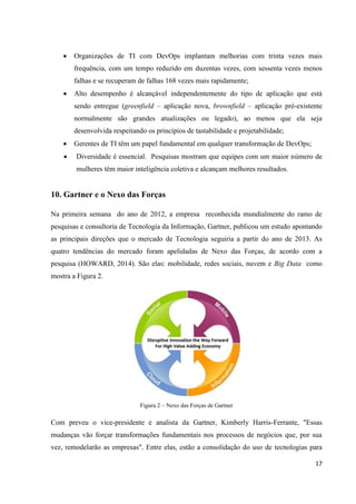 17
 Organizações de TI com DevOps implantam melhorias com trinta vezes mais
frequência, com um tempo reduzido em duzentas vezes, com sessenta vezes menos
falhas e se recuperam de falhas 168 vezes mais rapidamente;
 Alto desempenho é alcançável independentemente do tipo de aplicação que está
sendo entregue (greenfield – aplicação nova, brownfield – aplicação pré-existente
normalmente são grandes atualizações ou legado), ao menos que ela seja
desenvolvida respeitando os princípios de tastabilidade e projetabilidade;
 Gerentes de TI têm um papel fundamental em qualquer transformação de DevOps;
 Diversidade é essencial. Pesquisas mostram que equipes com um maior número de
mulheres têm maior inteligência coletiva e alcançam melhores resultados.
10. Gartner e o Nexo das Forças
Na primeira semana do ano de 2012, a empresa reconhecida mundialmente do ramo de
pesquisas e consultoria de Tecnologia da Informação, Gartner, publicou um estudo apontando
as principais direções que o mercado de Tecnologia seguiria a partir do ano de 2013. As
quatro tendências do mercado foram apelidadas de Nexo das Forças, de acordo com a
pesquisa (HOWARD, 2014). São elas: mobilidade, redes sociais, nuvem e Big Data como
mostra a Figura 2.
Figura 2 – Nexo das Forças de Gartner
Com preveu o vice-presidente e analista da Gartner, Kimberly Harris-Ferrante, "Essas
mudanças vão forçar transformações fundamentais nos processos de negócios que, por sua
vez, remodelarão as empresas". Entre elas, estão a consolidação do uso de tecnologias para
 