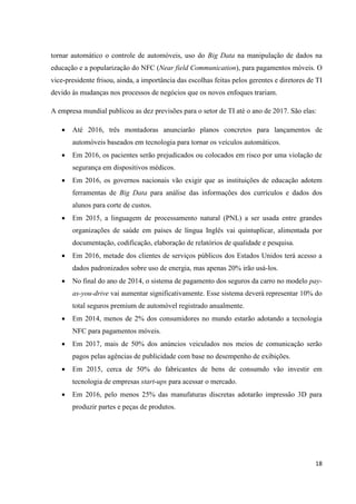 18
tornar automático o controle de automóveis, uso do Big Data na manipulação de dados na
educação e a popularização do NFC (Near field Communication), para pagamentos móveis. O
vice-presidente frisou, ainda, a importância das escolhas feitas pelos gerentes e diretores de TI
devido às mudanças nos processos de negócios que os novos enfoques trariam.
A empresa mundial publicou as dez previsões para o setor de TI até o ano de 2017. São elas:
 Até 2016, três montadoras anunciarão planos concretos para lançamentos de
automóveis baseados em tecnologia para tornar os veículos automáticos.
 Em 2016, os pacientes serão prejudicados ou colocados em risco por uma violação de
segurança em dispositivos médicos.
 Em 2016, os governos nacionais vão exigir que as instituições de educação adotem
ferramentas de Big Data para análise das informações dos currículos e dados dos
alunos para corte de custos.
 Em 2015, a linguagem de processamento natural (PNL) a ser usada entre grandes
organizações de saúde em países de língua Inglês vai quintuplicar, alimentada por
documentação, codificação, elaboração de relatórios de qualidade e pesquisa.
 Em 2016, metade dos clientes de serviços públicos dos Estados Unidos terá acesso a
dados padronizados sobre uso de energia, mas apenas 20% irão usá-los.
 No final do ano de 2014, o sistema de pagamento dos seguros da carro no modelo pay-
as-you-drive vai aumentar significativamente. Esse sistema deverá representar 10% do
total seguros premium de automóvel registrado anualmente.
 Em 2014, menos de 2% dos consumidores no mundo estarão adotando a tecnologia
NFC para pagamentos móveis.
 Em 2017, mais de 50% dos anúncios veiculados nos meios de comunicação serão
pagos pelas agências de publicidade com base no desempenho de exibições.
 Em 2015, cerca de 50% do fabricantes de bens de consumdo vão investir em
tecnologia de empresas start-ups para acessar o mercado.
 Em 2016, pelo menos 25% das manufaturas discretas adotarão impressão 3D para
produzir partes e peças de produtos.
 