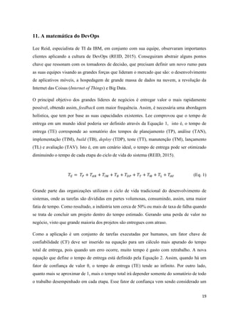 19
11. A matemática do DevOps
Lee Reid, especialista de TI da IBM, em conjunto com sua equipe, observaram importantes
clientes aplicando a cultura de DevOps (REID, 2015). Conseguiram abstrair alguns pontos
chave que ressonam com os tomadores de decisão, que precisam definir um novo rumo para
as suas equipes visando as grandes forças que lideram o mercado que são: o desenvolvimento
de aplicativos móveis, a hospedagem de grande massa de dados na nuvem, a revolução da
Internet das Coisas (Internet of Things) e Big Data.
O principal objetivo dos grandes líderes de negócios é entregar valor o mais rapidamente
possível, obtendo assim, feedback com maior frequência. Assim, é necessária uma abordagem
holística, que tem por base as suas capacidades existentes. Lee comprovou que o tempo de
entrega em um mundo ideal poderia ser definido através da Equação 1, isto é, o tempo de
entrega (TE) corresponde ao somatório dos tempos de planejamento (TP), análise (TAN),
implementação (TIM), build (TB), deploy (TDP), teste (TT), manutenção (TM), lançamento
(TL) e avaliação (TAV). Isto é, em um cenário ideal, o tempo de entrega pode ser otimizado
diminuindo o tempo de cada etapa do ciclo de vida do sistema (REID, 2015).
(Eq. 1)
Grande parte das organizações utilizam o ciclo de vida tradicional do desenvolvimento de
sistemas, onde as tarefas são divididas em partes volumosas, consumindo, assim, uma maior
fatia de tempo. Como resultado, a indústria tem cerca de 50% ou mais de taxa de falha quando
se trata de concluir um projeto dentro do tempo estimado. Gerando uma perda de valor no
negócio, visto que grande maioria dos projetos são entregues com atraso.
Como a aplicação é um conjunto de tarefas executadas por humanos, um fator chave de
confiabilidade (CF) deve ser inserido na equação para um cálculo mais apurado do tempo
total de entrega, pois quando um erro ocorre, muito tempo é gasto com retrabalho. A nova
equação que define o tempo de entrega está definido pela Equação 2. Assim, quando há um
fator de confiança de valor 0, o tempo de entrega (TE) tende ao infinito. Por outro lado,
quanto mais se aproximar de 1, mais o tempo total irá depender somente do somatório de todo
o trabalho desempenhado em cada etapa. Esse fator de confiança vem sendo considerado um
 