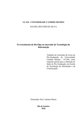 UCAM - UNIVERSIDADE CANDIDO MENDES
RACHEL REUTERS DA SILVA
O crescimento de DevOps no mercado de Tecnologia da
Informação
Orientador: Prof. Antonio Muniz
Rio de Janeiro
2016
Trabalho de Conclusão de Curso de
Pós-Graduação da Universidade
Candido Mendes - UCAM, como
requisito parcial para a obtenção do
título de Pós Graduação em Gestão
da Tecnologia da Informação e da
Comunicação.
 