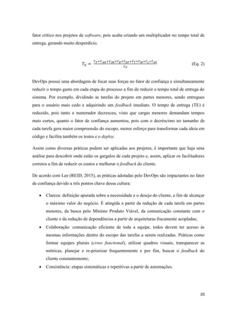 20
fator crítico nos projetos de software, pois acaba criando um multiplicador no tempo total de
entrega, gerando muito desperdício.
(Eq. 2)
DevOps possui uma abordagem de focar suas forças no fator de confiança e simultaneamente
reduzir o tempo gasto em cada etapa do processo a fim de reduzir o tempo total de entrega do
sistema. Por exemplo, dividindo as tarefas do projeto em partes menores, sendo entregues
para o usuário mais cedo e adquirindo um feedback imediato. O tempo de entrega (TE) é
reduzido, pois tanto o numerador decresceu, visto que cargas menores demandam tempos
mais curtos, quanto o fator de confiança aumentou, pois com o decréscimo no tamanho de
cada tarefa gera maior compreensão do escopo, menor esforço para transformar cada ideia em
código e facilita também os testes e o deploy.
Assim como diversas práticas podem ser aplicadas aos projetos, é importante que haja uma
análise para descobrir onde estão os gargalos de cada projeto e, assim, aplicar os facilitadores
corretos a fim de reduzir os custos e melhorar o feedback do cliente.
De acordo com Lee (REID, 2015), as práticas adotadas pelo DevOps são impactantes no fator
de confiança devido a três pontos chave dessa cultura:
 Clareza: definição apurada sobre a necessidade e o desejo do cliente, a fim de alcançar
o máximo valor do negócio. É atingida a partir da redução de cada tarefa em partes
menores, da busca pelo Mínimo Produto Viável, da comunicação constante com o
cliente e da redução de dependências a partir de arquiteturas fracamente acopladas;
 Colaboração: comunicação eficiente de toda a equipe, todos devem ter acesso às
mesmas informações dentro do escopo das tarefas a serem realizadas. Práticas como
formar equipes plurais (cross functional), utilizar quadros visuais, transparecer as
métricas, planejar e re-priorizar frequentemente e por fim, buscar o feedback do
cliente constantemente;
 Consistência: etapas sistemáticas e repetitivas a partir de automações.
 