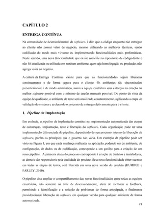 21
CAPÍTULO 2
ENTREGA CONTÍNUA
Na comunidade de desenvolvimento de software, é dito que o código enquanto não entregue
ao cliente não possui valor de negócio, mesmo utilizando as melhores técnicas, sendo
codificado do modo mais virtuoso ou implementando funcionalidades mais perfomáticas.
Neste sentido, uma nova funcionalidade que existe somente no repositório de código-fonte e
não foi atualizada ou utilizada em nenhum ambiente, quer seja homologação ou produção, não
agrega valor ao negócio.
A cultura da Entrega Contínua existe para que as funcionalidades sejam liberadas
continuamente e de forma segura para o cliente. Os ambientes são sincronizados
periodicamente e de modo automático, assim a equipe centraliza seus esforços na criação do
melhor software possível com o mínimo de tarefas manuais possível. Do ponto de vista da
equipe de qualidade, o ambiente de teste será atualizado constantemente, agilizando a etapa de
validação do sistema e acelerando o processo de entrega efetivamente para o cliente.
1. Pipeline de Implantação
Em essência, o pipeline de implantação constitui na implementação automatizada das etapas
de construção, implantação, teste e liberação do software. Cada organização pode ter uma
implementação diferenciada do pipeline, dependendo de seu processo interno de liberação de
software, porém os princípios que o governa não varia. Um exemplo de pipeline pode ser
visto na Figura 1, em que cada mudança realizada na aplicação, podendo ser de ambiente, de
configuração, de dados ou de codificação, corresponde a um gatilho para a criação de um
novo pipeline. A primeira etapa do processo corresponde à criação de binários e instaladores,
as demais são responsáveis pela qualidade do produto. Se a nova funcionalidade obter sucesso
em todas as etapas de testes, será liberada em uma nova versão do produto (HUMBLE e
FARLEY, 2010).
O pipeline visa ampliar o compartilhamento das novas funcionalidades entre todas as equipes
envolvidas, não somente ao time de desenvolvimento, além de melhorar o feedback,
permitindo a identificação e a solução de problemas de forma antecipada, e finalmente
providenciando liberação do software em qualquer versão para qualquer ambiente de forma
automatizada.
 