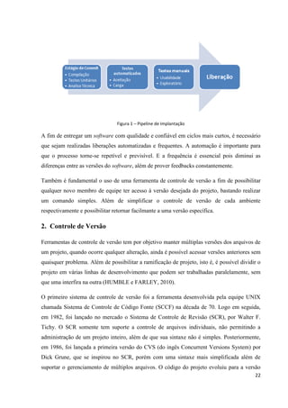 22
Figura 1 – Pipeline de Implantação
A fim de entregar um software com qualidade e confiável em ciclos mais curtos, é necessário
que sejam realizadas liberações automatizadas e frequentes. A automação é importante para
que o processo torne-se repetível e previsível. E a frequência é essencial pois diminui as
diferenças entre as versões do software, além de prover feedbacks constantemente.
Também é fundamental o uso de uma ferramenta de controle de versão a fim de possibilitar
qualquer novo membro de equipe ter acesso à versão desejada do projeto, bastando realizar
um comando simples. Além de simplificar o controle de versão de cada ambiente
respectivamente e possibilitar retornar facilmante a uma versão específica.
2. Controle de Versão
Ferramentas de controle de versão tem por objetivo manter múltiplas versões dos arquivos de
um projeto, quando ocorre qualquer alteração, ainda é possível acessar versões anteriores sem
quaisquer problema. Além de possibilitar a ramificação de projeto, isto é, é possível dividir o
projeto em várias linhas de desenvolvimento que podem ser trabalhadas paralelamente, sem
que uma interfira na outra (HUMBLE e FARLEY, 2010).
O primeiro sistema de controle de versão foi a ferramenta desenvolvida pela equipe UNIX
chamada Sistema de Controle de Código Fonte (SCCF) na década de 70. Logo em seguida,
em 1982, foi lançado no mercado o Sistema de Controle de Revisão (SCR), por Walter F.
Tichy. O SCR somente tem suporte a controle de arquivos individuais, não permitindo a
administração de um projeto inteiro, além de que sua sintaxe não é simples. Posteriormente,
em 1986, foi lançada a primeira versão do CVS (do ingês Concurrent Versions System) por
Dick Grune, que se inspirou no SCR, porém com uma sintaxe mais simplificada além de
suportar o gerenciamento de múltiplos arquivos. O código do projeto evoluiu para a versão
 