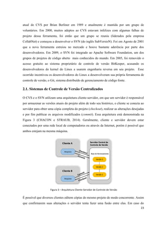 23
atual do CVS por Brian Berliner em 1989 e atualmente é mantida por um grupo de
voluntários. Em 2000, muitos adeptos ao CVS estavam infelizes com algumas falhas de
projeto dessa ferramenta, foi então que um grupo se reuniu (liderados pela empresa
CollabNet) e começou a desenvolver o SVN (do inglês SubVersioN). Foi em Agosto de 2001
que a nova ferramenta estreiou no mercado e houve bastante aderência por parte dos
desenvolvedores. Em 2009, o SVN foi integrado ao Apache Software Foundation, um dos
grupos de projetos de código aberto mais conhecidos do mundo. Em 2005, foi removido o
acesso gratuito ao sistema proprietário de controle de versão BitKeeper, acusando os
desenvolvedores do kernel do Linux a usarem engenharia reversa em seu projeto. Esse
ocorrido incentivou os desenvolvedores do Linux a desenvolveram sua própria ferramenta de
controle de versão, o Git, sistema distribuído de gerenciamento de código fonte.
2.1. Sistemas de Controle de Versão Centralizados
O CVS e o SVN utilizam uma arquitetura cliente-servidor, em que um servidor é responsável
por armazenar as versões atuais do projeto além de todo seu histórico, o cliente se conecta ao
servidor para obter uma cópia completa do projeto (checkout), realizar as alterações desejadas
e por fim publicar os arquivos modificados (commit). Essa arquitetura está demonstrada na
Figura 3 (CHACON e STRAUB, 2014). Geralmente, cliente e servidor devem estar
conectados por uma rede local de computadores ou através da Internet, porém é possível que
ambos estejam na mesma máquina.
Figura 3 – Arquitetura Cliente-Servidor de Controle de Versão
É possível que diversos clientes editem cópias do mesmo projeto de modo concorrente. Assim
que confirmarem suas alterações o servidor tenta fazer uma fusão entre elas. Em caso do
 