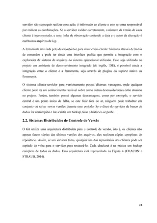 24
servidor não conseguir realizar essa ação, é informado ao cliente e este se torna responsável
por realizar as combinações. Se o servidor validar corretamente, o número da versão de cada
cliente é incrementado, e uma linha de observação contendo a data e o autor da alteração é
escrita nos arquivos de log.
A ferramenta utilizada pelo desenvolvedor para atuar como cliente funciona através de linhas
de comandos e pode ter ainda uma interface gráfica que permita a integração com o
explorador de sistema de arquivos do sistema operacional utilizado. Caso seja utilizado no
projeto um ambiente de desenvolvimento integrado (do inglês, IDE), é possível ainda a
integração entre o cliente e a ferramenta, seja através de plugins ou suporte nativo da
ferramenta.
O sistema cliente-servidor para versionamento possui diversas vantagens, onde qualquer
cliente pode ter um conhecimento razoável sobre como outros desenvolvedores estão atuando
no projeto. Porém, também possui algumas desvantagens, como por exemplo, o servido
central é um ponto único de falha, se este ficar fora do ar, ninguém pode trabalhar em
conjunto ou salvar novas versões durante esse período. Se o disco do servidor de banco de
dados for corrompido e não existir um backup, todo o histórico se perde.
2.2. Sistemas Distribuídos de Controle de Versão
O Git utiliza uma arquitetura distribuída para o controle de versão, isto é, os clientes não
apenas fazem cópias das últimas versões dos arquivos, eles realizam cópias completas do
repositório. Assim, se um servidor falha, qualquer um dos repositórios dos clientes pode ser
copiado de volta para o servidor para restaurá-lo. Cada checkout é na prática um backup
completo de todos os dados. Essa arquitetura está representada na Figura 4 (CHACON e
STRAUB, 2014).
 