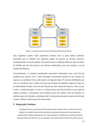 25
Figura 4 – Arquitetura de um Sistema distribuído de Controle de Versão
Essa arquitetura suporta vários repositórios remotos com os quais podem colaborar,
permitindo que se trabalhe com diferentes grupos de pessoas, de diversas maneiras,
simultaneamente no mesmo projeto. Isso permite que se estabeleça diferentes tipos de fluxos
de trabalho que não são possíveis em sistemas centralizados, como por exemplo o uso de
modelos hierárquicos.
Conceitualmente, os sistemas centralizados armazenam informações como uma lista de
mudanças por arquivo, isto é, cada informação armazenada constitui de um conjunto de
arquivos e as mudanças feitas a cada arquivo ao longo do tempo. Os sistemas distribuídos, por
sua vez, consideram que os dados são como um conjunto de snapshots (captura de algo em
um determinado instante, como em uma foto) de um mini-sistema de arquivos. Cada vez que
é salvo o estado do projeto, é como se o sistema tirasse uma foto de todos os seus arquivos
naquele momento e armazenasse uma referência para essa captura. Para ser eficiente, se
nenhum arquivo foi alterado, a informação não é armazenada novamente, apenas um link para
o arquivo idêntico anterior que já foi armazenado.
3. Integração Contínua
“Integração Contínua é uma pratica de desenvolvimento de software onde os membros de um time
integram seu trabalho frequentemente, geralmente cada pessoa integra pelo menos diariamente –
podendo haver múltiplas integrações por dia. Cada integração é verificada por um build automatizado
(incluindo testes) para detectar erros de integração o mais rápido possível. Muitos times acham que essa
 