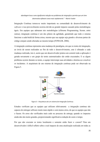 26
abordagem leva a uma significante redução nos problemas de integração e permite que um time
desenvolva software coeso mais rapidamente.” - Martin Fowler
Integração Contínua tornou-se muito importante na comunidade de desenvolvimento de
software e isso provavelmente ocorreu devido ao grande impacto causado pelas metodologias
ágeis. Em equipes que adotaram tais metodologias (eXtreme Programming, Scrum, entre
outras), integração contínua é um dos pilares da agilidade, garantindo que todo o sistema
funcione a cada build de forma coesa, mesmo que sua equipe seja grande e diversas partes do
código estejam sendo alteradas ao mesmo tempo (FOWLER, 2006).
A integração contínua representa uma mudança de paradigma, em que os testes de integração,
ao invés de serem realizados ao fim de todo o desenvolvimento, este é efetuado a cada
mudança realizada, isto é, assim que um desenvolvedor pratica um commit toda a aplicação é
gerada novamente e um grupo de testes automatizados são então executados. E se algum
problema ocorrer durante os testes, a equipe interrompe suas atividades e destina-se a resolver
os incidentes. A arquitetura de um sistema de integração contínua pode ser observado na
Figura 5.
Figura 5 – Arquitetura de um sistema de Integração Contínua
Estudos verificam que as equipes que utilizam efetivamente a integração contínua são
capazes de entregar software muito mais rápido e com menos erros, do que as equipes que não
o fazem. Os erros são verificados mais cedo no processo de entrega, quando os impactos
ainda não são muito grandes, proporcionando significativa redução de custo e tempo.
Por que não executar os testes localmente e somente então fazer o commit? Para um
desenvolvedor é difícil refletir sobre o real impacto de uma atualização realizada em todas as
 