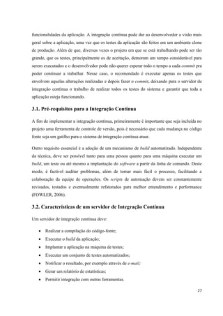 27
funcionalidades da aplicação. A integração contínua pode dar ao desenvolvedor a visão mais
geral sobre a aplicação, uma vez que os testes da aplicação são feitos em um ambiente clone
de produção. Além de que, diversas vezes o projeto em que se está trabalhando pode ser tão
grande, que os testes, principalmente os de aceitação, demoram um tempo considerável para
serem executados e o desenvolvedor pode não querer esperar todo o tempo a cada commit pra
poder continuar a trabalhar. Nesse caso, o recomendado é executar apenas os testes que
envolvem aquelas alterações realizadas e depois fazer o commit, deixando para o servidor de
integração contínua o trabalho de realizar todos os testes do sistema e garantir que toda a
aplicação esteja funcionando.
3.1. Pré-requisitos para a Integração Contínua
A fim de implementar a integração contínua, primeiramente é importante que seja incluída no
projeto uma ferramenta de controle de versão, pois é necessário que cada mudança no código
fonte seja um gatilho para o sistema de integração contínua atuar.
Outro requisito essencial é a adoção de um mecanismo de build automatizado. Independente
da técnica, deve ser possível tanto para uma pessoa quanto para uma máquina executar um
build, um teste ou até mesmo a implantação do software a partir da linha de comando. Deste
modo, é factível auditar problemas, além de tornar mais fácil o processo, facilitando a
colaboração da equipe de operações. Os scripts de automação devem ser constantemente
revisados, testados e eventualmente refatorados para melhor entendimento e performance
(FOWLER, 2006).
3.2. Características de um servidor de Integração Contínua
Um servidor de integração contínua deve:
 Realizar a compilação do código-fonte;
 Executar o build da aplicação;
 Implantar a aplicação na máquina de testes;
 Executar um conjunto de testes automatizados;
 Notificar o resultado, por exemplo através de e-mail;
 Gerar um relatório de estatísticas;
 Permitir integração com outras ferramentas.
 