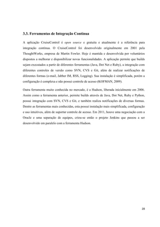 28
3.3. Ferramentas de Integração Contínua
A aplicação CruiseControl é open source e gratuita e atualmente é a referência para
integração contínua. O CruiseControl foi desenvolvido originalmente em 2001 pela
ThoughtWorks, empresa de Martin Fowler. Hoje é mantida e desenvolvida por voluntários
dispostos a melhorar e disponibilizar novas funcionalidades. A aplicação permite que builds
sejam executados a partir de diferentes ferramentas (Java, Dot Net e Ruby), a integração com
diferentes controles de versão como SVN, CVS e Git, além de realizar notificações de
diferentes formas (e-mail, Jabber IM, RSS, Logging). Sua instalação é simplificada, porém a
configuração é complexa e não possui controle de acesso (KOFMAN, 2009).
Outra ferramenta muito conhecida no mercado, é a Hudson, liberada inicialmente em 2006.
Assim como a ferramenta anterior, permite builds através de Java, Dot Net, Ruby e Python,
possui integração com SVN, CVS e Git, e também realiza notificações de diversas formas.
Dentre as ferramentas mais conhecidas, esta possui instalação mais simplificada, configuração
e uso intuitivos, além de suportar controle de acesso. Em 2011, houve uma negociação com a
Oracle e uma separação de equipes, criou-se então o projeto Jenkins que passou a ser
desenvolvido em paralelo com a ferramenta Hudson.
 