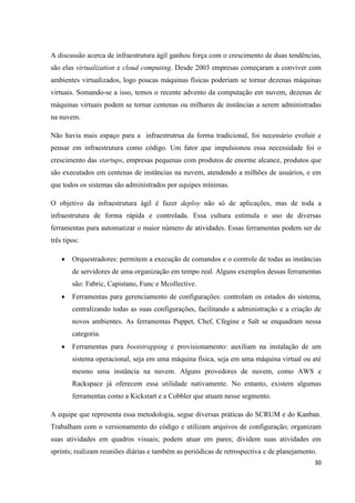 30
A discussão acerca de infraestrutura ágil ganhou força com o crescimento de duas tendências,
são elas virtualization e cloud computing. Desde 2003 empresas começaram a conviver com
ambientes virtualizados, logo poucas máquinas físicas poderiam se tornar dezenas máquinas
virtuais. Somando-se a isso, temos o recente advento da computação em nuvem, dezenas de
máquinas virtuais podem se tornar centenas ou milhares de instâncias a serem administradas
na nuvem.
Não havia mais espaço para a infraestrutrua da forma tradicional, foi necessário evoluir e
pensar em infraestrutura como código. Um fator que impulsionou essa necessidade foi o
crescimento das startups, empresas pequenas com produtos de enorme alcance, produtos que
são executados em centenas de instâncias na nuvem, atendendo a milhões de usuários, e em
que todos os sistemas são administrados por equipes mínimas.
O objetivo da infraestrutura ágil é fazer deploy não só de aplicações, mas de toda a
infraestrutura de forma rápida e controlada. Essa cultura estimula o uso de diversas
ferramentas para automatizar o maior número de atividades. Essas ferramentas podem ser de
três tipos:
 Orquestradores: permitem a execução de comandos e o controle de todas as instâncias
de servidores de uma organização em tempo real. Alguns exemplos dessas ferramentas
são: Fabric, Capistano, Func e Mcollective.
 Ferramentas para gerenciamento de configurações: controlam os estados do sistema,
centralizando todas as suas configurações, facilitando a administração e a criação de
novos ambientes. As ferramentas Puppet, Chef, Cfegine e Salt se enquadram nessa
categoria.
 Ferramentas para bootstrapping e provisionamento: auxiliam na instalação de um
sistema operacional, seja em uma máquina física, seja em uma máquina virtual ou até
mesmo uma instância na nuvem. Alguns provedores de nuvem, como AWS e
Rackspace já oferecem essa utilidade nativamente. No entanto, existem algumas
ferramentas como a Kickstart e a Cobbler que atuam nesse segmento.
A equipe que representa essa metodologia, segue diversas práticas do SCRUM e do Kanban.
Trabalham com o versionamento do código e utilizam arquivos de configuração; organizam
suas atividades em quadros visuais; podem atuar em pares; dividem suas atividades em
sprints; realizam reuniões diárias e também as periódicas de retrospectiva e de planejamento.
 