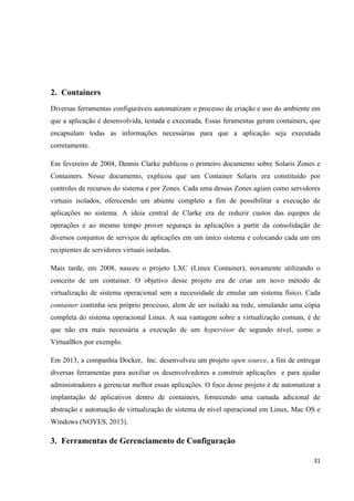 31
2. Containers
Diversas ferramentas configuráveis automatizam o processo de criação e uso do ambiente em
que a aplicação é desenvolvida, testada e executada. Essas feramentas geram containers, que
encapsulam todas as informações necessárias para que a aplicação seja executada
corretamente.
Em fevereiro de 2004, Dennis Clarke publicou o primeiro documento sobre Solaris Zones e
Containers. Nesse documento, explicou que um Container Solaris era constituído por
controles de recursos do sistema e por Zones. Cada uma dessas Zones agiam como servidores
virtuais isolados, oferecendo um abiente completo a fim de possibilitar a execução de
aplicações no sistema. A ideia central de Clarke era de reduzir custos das equipes de
operações e ao mesmo tempo prover seguraça às aplicações a partir da consolidação de
diversos conjuntos de serviços de aplicações em um único sistema e colocando cada um em
recipientes de servidores virtuais isoladas.
Mais tarde, em 2008, nasceu o projeto LXC (Linux Container), novamente utilizando o
conceito de um container. O objetivo desse projeto era de criar um novo método de
virtualização de sistema operacional sem a necessidade de emular um sistema físico. Cada
container continha seu próprio processo, alem de ser isolado na rede, simulando uma cópia
completa do sistema operacional Linux. A sua vantagem sobre a virtualização comum, é de
que não era mais necessária a execução de um hypervisor de segundo nível, como o
VirtualBox por exemplo.
Em 2013, a companhia Docker, Inc. desenvolveu um projeto open source, a fim de entregar
diversas ferramentas para auxiliar os desenvolvedores a construir aplicações e para ajudar
administradores a gerenciar melhor essas aplicações. O foco desse projeto é de automatizar a
implantação de aplicativos dentro de containers, fornecendo uma camada adicional de
abstração e automação de virtualização de sistema de nível operacional em Linux, Mac OS e
Windows (NOYES, 2013).
3. Ferramentas de Gerenciamento de Configuração
 
