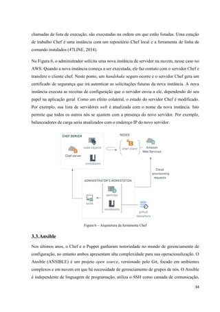 34
chamadas de lista de execução, são executadas na ordem em que estão listadas. Uma estação
de trabalho Chef é uma instância com um repositório Chef local e a ferramenta de linha de
comando instalados (47LINE, 2014).
Na Figura 6, o administrador solicita uma nova instância de servidor na nuvem, nesse caso no
AWS. Quando a nova instância começa a ser executada, ele faz contato com o servidor Chef e
transfere o cliente chef. Neste ponto, um handshake seguro ocorre e o servidor Chef gera um
certificado de segurança que irá autenticar as solicitações futuras da nova instância. A nova
instância executa as receitas de configuração que o servidor envia a ele, dependendo do seu
papel na aplicação geral. Como um efeito colateral, o estado do servidor Chef é modificado.
Por exemplo, sua lista de servidores web é atualizada com o nome da nova instância. Isto
permite que todos os outros nós se ajustem com a presença do novo servidor. Por exemplo,
balanceadores de carga seria atualizados com o endereço IP do novo servidor.
Figura 6 – Arquitetura da ferramenta Chef
3.3.Ansible
Nos últimos anos, o Chef e o Puppet ganharam notoriedade no mundo de gerenciamento de
configuração, no entanto ambos apresentam alta complexidade para sua operacionalização. O
Ansible (ANSIBLE) é um projeto open source, versionado pelo Git, focado em ambientes
complexos e em nuvem em que há necessidade de gerenciamento de grupos de nós. O Ansible
é independente de linguagem de programação, utiliza o SSH como camada de comunicação,
 