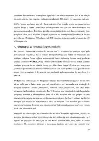 37
complexa. Para ambientes heterogêneos é preferível em relação aos outros dois. Com relação
ao custo, a versão para empresas custa aproximadamente 100 dólares por máquina a cada ano.
O Chef possui um layout estável e bem projetado. Com relação a recursos, possui menos
suporte do que o Puppet. Além disso, pode representar uma curva de aprendizado mais alta
para os administradores de sistema que não possuem experiência com desenvolvimento. Com
relação ao custo, até 5 máquinas o suporte é gratuito, até 20 máquinas representa 120 dólares
por mês, até 50 máquinas 300 dólares e até 100 máquinas pode representar um custo de 600
dólares por mês.
4. Ferramentas de virtualização por containers
Os containers extendem o princípio de “escreva uma vez e implante em qualquer lugar” pois
fornecem um conjunto de blocos comuns de implementação que podem ser reutilizados em
qualquer estágio a fim de replicar o ambiente de desenvolvimento, de teste ou de produção
quando necessário (GOMES, 2015). Promovendo unidades reutilizáveis que podem executar
qualquer segmento de um pipeline de entrega. Além disso, é possível injetar serviços nesses
containers permitindo aos desenvolvedores codificar com maior produtividade, gerando assim
maior valor ao negócio. A ferramenta mais conhecida pela comunidade de tecnologia é a
Docker.
O objetivo da virtualização por Máquinas Virtuais é de compartilhar os recursos físicos entre
vários ambientes isolados, sendo que cada um deles tem sob sua tutela uma simulação de
máquina completa (sistema operacional, memória, disco, processador, rede etc.) todos
entregues via abstração de virtualização. Isto é, dentro de uma máquina física são hospedadas
máquinas menores e independentes entre sí. Cada máquina tem seu próprio sistema
operacional completo, que por sua vez interage com todos os hardwares virtuais que lhe foi
entregue pelo modelo de virtualização a nível de máquina. Vale ressaltar que o sistema
operacional instalado dentro de uma máquina virtual fará interação com os hardwares virtuais
e não com o hardware real.
O modelo de virtualização por containers está no nível de sistema operacional, ou seja, ao
contrário da máquina virtual um container não tem a visão de uma máquina completa, ele é
apenas um processo em execução em um kernel compartilhado entre todos os outros
containers. Os containers utilizam o namespace (atributo do Linux que permite criar
 