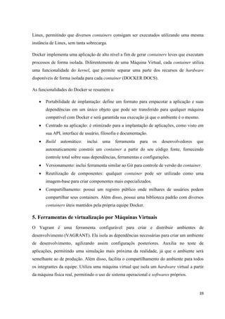 39
Linux, permitindo que diversos containers consigam ser executados utilizando uma mesma
instância de Linux, sem tanta sobrecarga.
Docker implementa uma aplicação de alto nível a fim de gerar containers leves que executam
processos de forma isolada. Diferentemente de uma Máquina Virtual, cada container utiliza
uma funcionalidade do kernel, que permite separar uma parte dos recursos de hardware
disponíveis de forma isolada para cada container (DOCKER DOCS).
As funcionalidades do Docker se resumem a:
 Portabilidade de implantação: define um formato para empacotar a aplicação e suas
dependências em um único objeto que pode ser transferido para qualquer máquina
compatível com Docker e será garantida sua execução já que o ambiente é o mesmo.
 Centrado na aplicação: é otimizado para a implantação de aplicações, como visto em
sua API, interface de usuário, filosofia e documentação.
 Build automático: inclui uma ferramenta para os desenvolvedores que
automaticamente constrói um container a partir do seu código fonte, fornecendo
controle total sobre suas dependências, ferramentas e configurações.
 Versionamento: inclui ferramenta similar ao Git para controle de versão do container.
 Reutilização de componentes: qualquer container pode ser utilizado como uma
imagem-base para criar componentes mais especializados.
 Compartilhamento: possui um registro público onde milhares de usuários podem
compartilhar seus containers. Além disso, possui uma biblioteca padrão com diversos
containers úteis mantidos pela própria equipe Docker.
5. Ferramentas de virtualização por Máquinas Virtuais
O Vagrant é uma ferramenta configurável para criar e distribuir ambientes de
desenvolvimento (VAGRANT). Ela isola as dependências necessárias para criar um ambiente
de desenvolvimento, agilizando assim configuraçõs posteriores. Auxilia no teste de
aplicações, permitindo uma simulação mais próxima da realidade, já que o ambiente será
semelhante ao de produção. Além disso, facilita o compartilhamento do ambiente para todos
os integrantes da equipe. Utiliza uma máquina virtual que isola um hardware virtual a partir
da máquina física real, permitindo o uso de sistema operacional e softwares próprios.
 