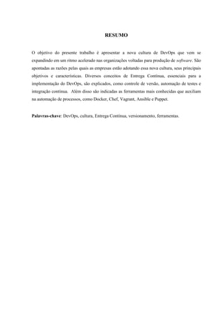 RESUMO
O objetivo do presente trabalho é apresentar a nova cultura de DevOps que vem se
expandindo em um ritmo acelerado nas organizações voltadas para produção de software. São
apontadas as razões pelas quais as empresas estão adotando essa nova cultura, seus principais
objetivos e características. Diversos conceitos de Entrega Contínua, essenciais para a
implementação do DevOps, são explicados, como controle de versão, automação de testes e
integração contínua. Além disso são indicadas as ferramentas mais conhecidas que auxiliam
na automação de processos, como Docker, Chef, Vagrant, Ansible e Puppet.
Palavras-chave: DevOps, cultura, Entrega Contínua, versionamento, ferramentas.
 