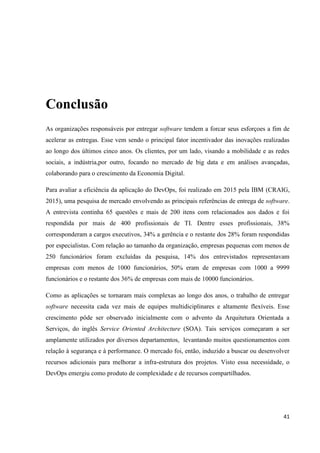 41
Conclusão
As organizações responsáveis por entregar software tendem a forcar seus esforçoes a fim de
acelerar as entregas. Esse vem sendo o principal fator incentivador das inovações realizadas
ao longo dos últimos cinco anos. Os clientes, por um lado, visando a mobilidade e as redes
sociais, a indústria,por outro, focando no mercado de big data e em análises avançadas,
colaborando para o crescimento da Economia Digital.
Para avaliar a eficiência da aplicação do DevOps, foi realizado em 2015 pela IBM (CRAIG,
2015), uma pesquisa de mercado envolvendo as principais referências de entrega de software.
A entrevista continha 65 questões e mais de 200 itens com relacionados aos dados e foi
respondida por mais de 400 profissionais de TI. Dentre esses profissionais, 38%
corresponderam a cargos executivos, 34% a gerência e o restante dos 28% foram respondidas
por especialistas. Com relação ao tamanho da organização, empresas pequenas com menos de
250 funcionários foram excluídas da pesquisa, 14% dos entrevistados representavam
empresas com menos de 1000 funcionários, 50% eram de empresas com 1000 a 9999
funcionários e o restante dos 36% de empresas com mais de 10000 funcionários.
Como as aplicações se tornaram mais complexas ao longo dos anos, o trabalho de entregar
software necessita cada vez mais de equipes multidiciplinares e altamente flexíveis. Esse
crescimento pôde ser observado inicialmente com o advento da Arquitetura Orientada a
Serviços, do inglês Service Oriented Architecture (SOA). Tais serviços começaram a ser
amplamente utilizados por diversos departamentos, levantando muitos questionamentos com
relação à segurança e à performance. O mercado foi, então, induzido a buscar ou desenvolver
recursos adicionais para melhorar a infra-estrutura dos projetos. Visto essa necessidade, o
DevOps emergiu como produto de complexidade e de recursos compartilhados.
 
