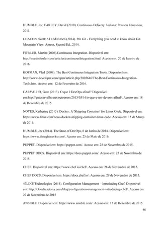 46
HUMBLE, Jez; FARLEY, David (2010). Continuous Delivery. Indiana: Pearson Education,
2011.
CHACON, Scott; STRAUB Ben (2014). Pro Git - Everything you need to know about Git.
Mountain View: Apress, Second Ed., 2014.
FOWLER, Martin (2006).Continuous Integration. Disponível em:
http://martinfowler.com/articles/continuousIntegration.html. Acesso em: 20 de Janeiro de
2016.
KOFMAN, Vlad (2009). The Best Continuous Integration Tools. Disponível em:
http://www.developer.com/open/article.php/3803646/The-Best-Continuous-Integration-
Tools.htm. Acesso em: 12 de Fevereiro de 2016.
CARVALHO, Guto (2013). O que é DevOps afinal? Disponível
em:http://gutocarvalho.net/octopress/2013/03/16/o-que-e-um-devops-afinal/. Acesso em: 18
de Dezembro de 2015.
NOYES, Katherine (2013). Docker: A 'Shipping Container' for Linux Code. Disponível em:
https://www.linux.com/news/docker-shipping-container-linux-code. Acesso em: 15 de Março
de 2016.
HUMBLE, Jez (2014). The State of DevOps, 6 de Junho de 2014. Disponível em:
https://www.thoughtworks.com/. Acesso em: 25 de Maio de 2016.
PUPPET. Disponível em: https://puppet.com/. Acesso em: 25 de Novembro de 2015.
PUPPET DOCS. Disponível em: https://docs.puppet.com/. Acesso em: 25 de Novembro de
2015.
CHEF. Disponível em: https://www.chef.io/chef/. Acesso em: 28 de Novembro de 2015.
CHEF DOCS. Disponível em: https://docs.chef.io/. Acesso em: 29 de Novembro de 2015.
47LINE Technologies (2014). Configuration Management – Introducing Chef. Disponível
em: http://cloudacademy.com/blog/configuration-management-introducing-chef/. Acesso em:
29 de Novembro de 2015
ANSIBLE. Disponível em: https://www.ansible.com/ .Acesso em: 15 de Dezembro de 2015.
 