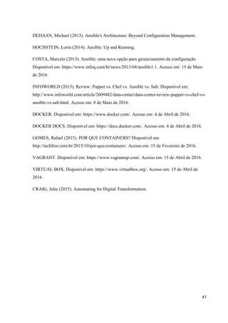 47
DEHAAN, Michael (2013). Ansible's Architecture: Beyond Configuration Management.
HOCHSTEIN, Lorin (2014). Ansible: Up and Running.
COSTA, Marcelo (2013). Ansible: uma nova opção para gerenciamento de configuração.
Disponível em: https://www.infoq.com/br/news/2013/04/ansible1.1. Acesso em: 15 de Maio
de 2016
INFOWORLD (2013). Review: Puppet vs. Chef vs. Ansible vs. Salt. Disponível em:
http://www.infoworld.com/article/2609482/data-center/data-center-review-puppet-vs-chef-vs-
ansible-vs-salt.html. Acesso em: 8 de Maio de 2016.
DOCKER. Disponível em: https://www.docker.com/. Acesso em: 4 de Abril de 2016.
DOCKER DOCS. Disponível em: https://docs.docker.com/. Acesso em: 4 de Abril de 2016.
GOMES, Rafael (2015). POR QUE CONTAINERS? Disponível em:
http://techfree.com.br/2015/10/por-que-containers/. Acesso em: 15 de Fevereiro de 2016.
VAGRANT. Disponível em: https://www.vagrantup.com/. Acesso em: 15 de Abril de 2016.
VIRTUAL BOX. Disponível em: https://www.virtualbox.org/. Acesso em: 15 de Abril de
2016.
CRAIG, Julie (2015). Automating for Digital Transformation.
 
